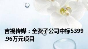 吉视传媒：全资子公司中标5399.96万元项目