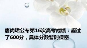 唐尚珺公布第16次高考成绩：超过了600分，具体分数暂时保密