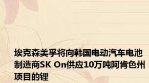 埃克森美孚将向韩国电动汽车电池制造商SK On供应10万吨阿肯色州项目的锂