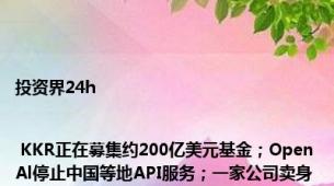 投资界24h | KKR正在募集约200亿美元基金；OpenAl停止中国等地API服务；一家公司卖身