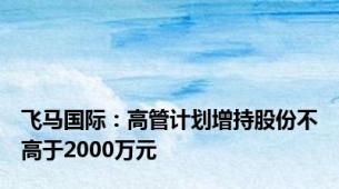 飞马国际：高管计划增持股份不高于2000万元