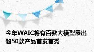 今年WAIC将有百款大模型展出 超50款产品首发首秀