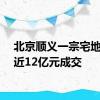 北京顺义一宗宅地底价近12亿元成交