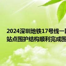 2024深圳地铁17号线一期首个站点围护结构顺利完成围闭