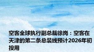 空客全球执行副总裁徐岗：空客在天津的第二条总装线预计2026年初投用