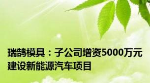 瑞鹄模具：子公司增资5000万元建设新能源汽车项目