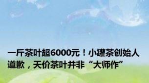 一斤茶叶超6000元！小罐茶创始人道歉，天价茶叶并非“大师作”