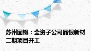 苏州固锝：全资子公司晶银新材二期项目开工