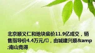 北京顺义仁和地块底价11.9亿成交，销售指导价4.4万元/㎡，由城建兴顺&南山竞得