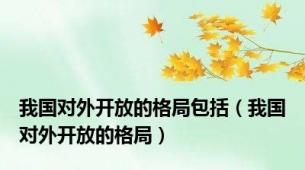 我国对外开放的格局包括（我国对外开放的格局）