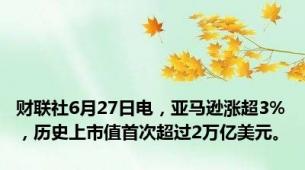 财联社6月27日电，亚马逊涨超3%，历史上市值首次超过2万亿美元。