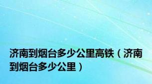 济南到烟台多少公里高铁（济南到烟台多少公里）