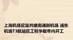 上海机场官宣共建南通新机场 浦东机场T3航站区工程争取年内开工