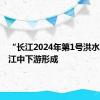 “长江2024年第1号洪水”在长江中下游形成