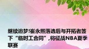 继续追梦!崔永熙落选后与开拓者签下“临时工合同”,将征战NBA夏季联赛