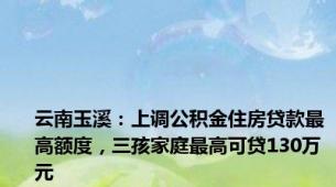 云南玉溪：上调公积金住房贷款最高额度，三孩家庭最高可贷130万元