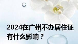 2024在广州不办居住证有什么影响？