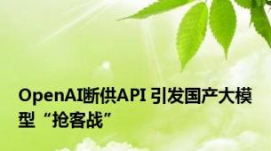 OpenAI断供API 引发国产大模型“抢客战”