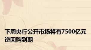 下周央行公开市场将有7500亿元逆回购到期