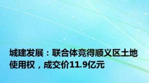 城建发展：联合体竞得顺义区土地使用权，成交价11.9亿元