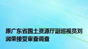 原广东省国土资源厅副巡视员刘润荣接受审查调查