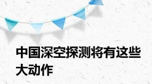 中国深空探测将有这些大动作