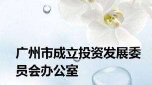 广州市成立投资发展委员会办公室