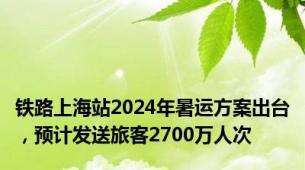 铁路上海站2024年暑运方案出台，预计发送旅客2700万人次