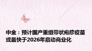 中金：预计国产重组带状疱疹疫苗或最快于2026年启动商业化