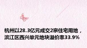 杭州以28.3亿元成交2宗住宅用地，滨江区西兴单元地块溢价率33.9%