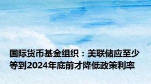 国际货币基金组织：美联储应至少等到2024年底前才降低政策利率