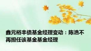 鑫元裕丰债基金经理变动：陈浩不再担任该基金基金经理