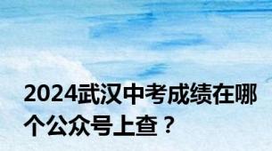 2024武汉中考成绩在哪个公众号上查？