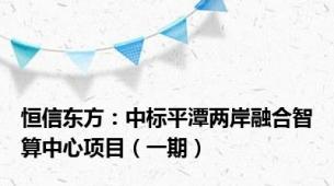 恒信东方：中标平潭两岸融合智算中心项目（一期）