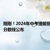 刚刚！2024年中考提前批次投档分数线公布