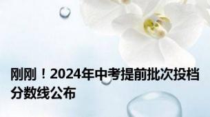 刚刚！2024年中考提前批次投档分数线公布