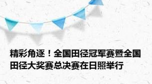 精彩角逐！全国田径冠军赛暨全国田径大奖赛总决赛在日照举行