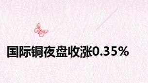 国际铜夜盘收涨0.35%