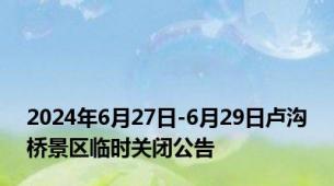 2024年6月27日-6月29日卢沟桥景区临时关闭公告