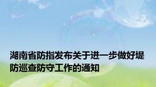 湖南省防指发布关于进一步做好堤防巡查防守工作的通知