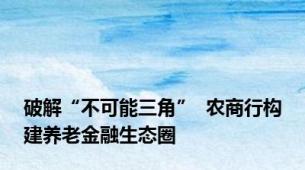 破解“不可能三角”  农商行构建养老金融生态圈