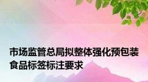 市场监管总局拟整体强化预包装食品标签标注要求