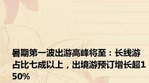 暑期第一波出游高峰将至：长线游占比七成以上，出境游预订增长超150%