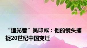 “追光者”吴印咸：他的镜头捕捉20世纪中国变迁