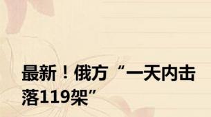 最新！俄方“一天内击落119架”