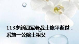 113岁新四军老战士施平逝世，系施一公院士祖父