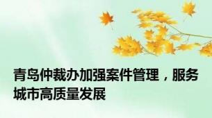 青岛仲裁办加强案件管理，服务城市高质量发展