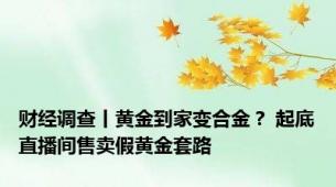 财经调查丨黄金到家变合金？ 起底直播间售卖假黄金套路