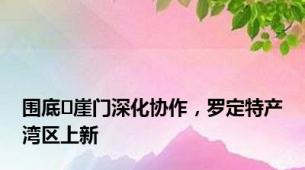 围底↔崖门深化协作，罗定特产湾区上新