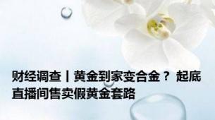 财经调查丨黄金到家变合金？ 起底直播间售卖假黄金套路